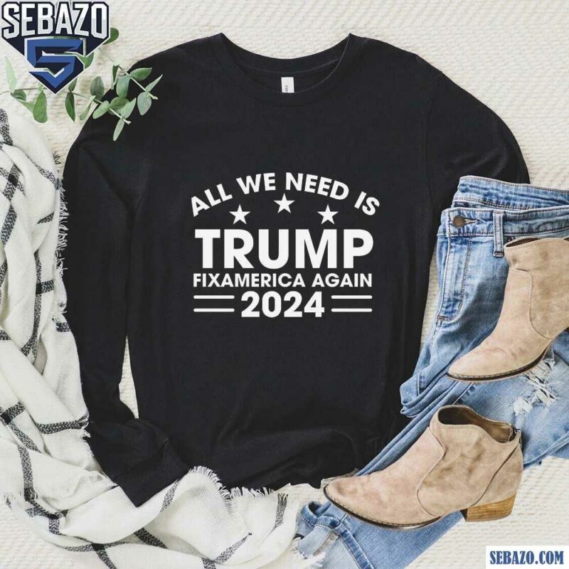 All We Need Is Trump Fix America Again 2024 Shirt long sleeved