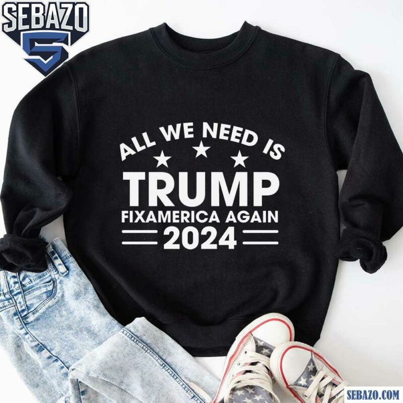 All We Need Is Trump Fix America Again 2024 Shirt sweatshirt