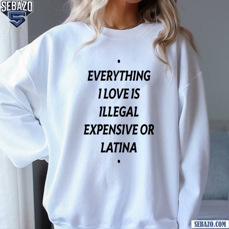 Everything I Love Is Illegal Expensive Or Latina Shirt sweatshirt