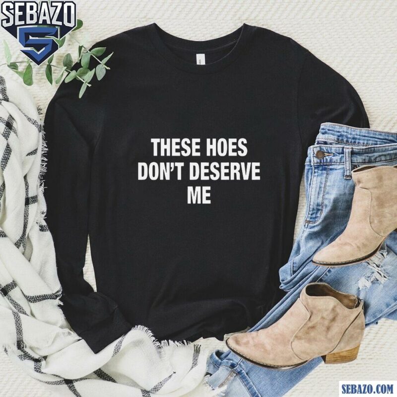 These Hoes Dont Deserve Me Shirt long sleeved