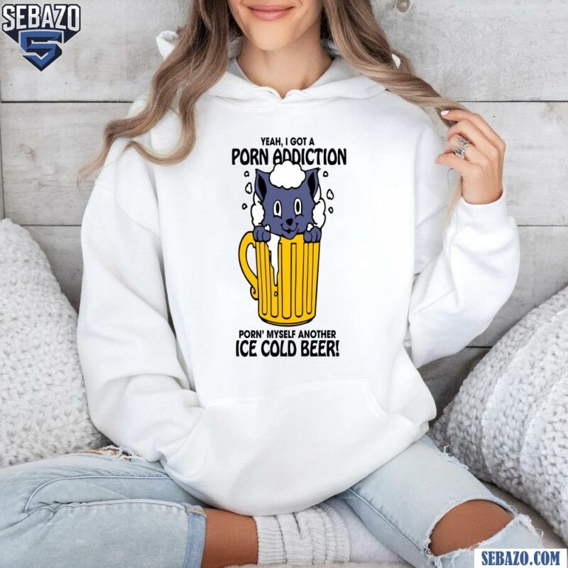 Yeah I Got A Porn Addiction Porn Myself Another Ice Cold Beer Shirt hoodie