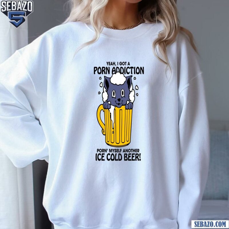 Yeah I Got A Porn Addiction Porn Myself Another Ice Cold Beer Shirt sweatshirt