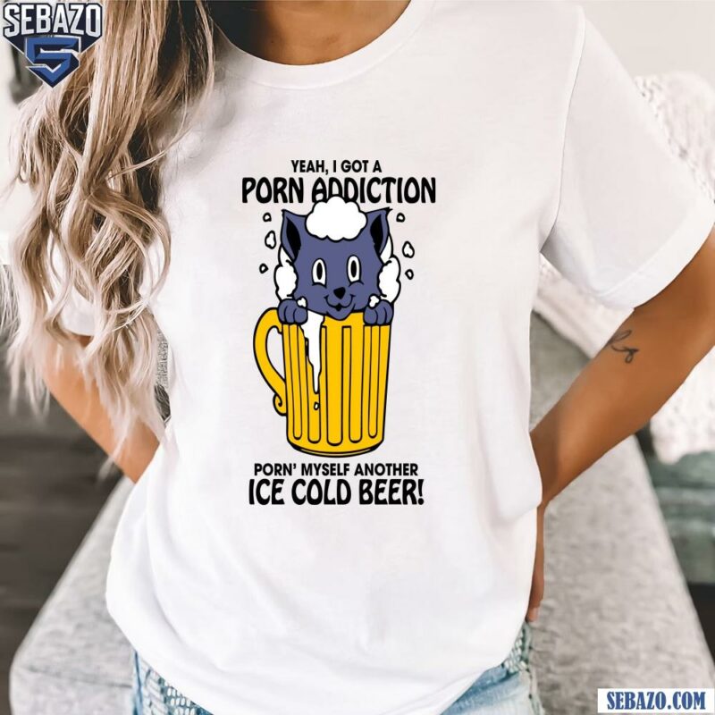 Yeah I Got A Porn Addiction Porn Myself Another Ice Cold Beer Shirt t-shirt