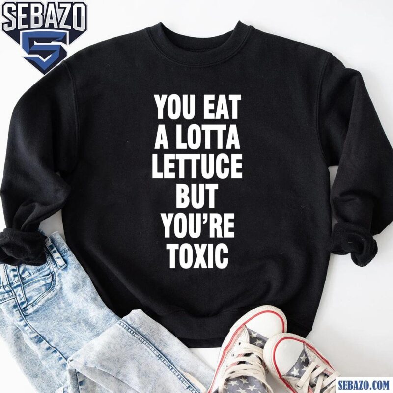 You Eat A Lotta Lettuce But You Are Toxic Shirt sweatshirt