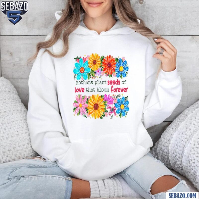 Floral Mothers Plant Seeds Of Love That Bloom Forever Shirt hoodie